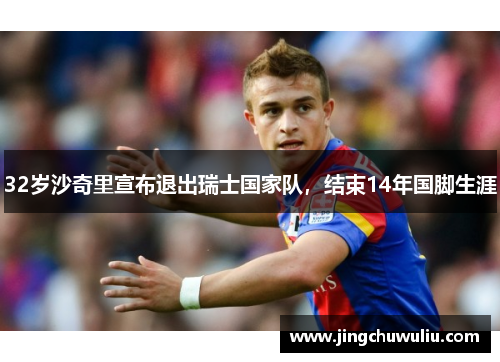 32岁沙奇里宣布退出瑞士国家队，结束14年国脚生涯