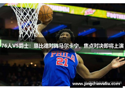 76人VS爵士：恩比德对阵马尔卡宁，焦点对决即将上演